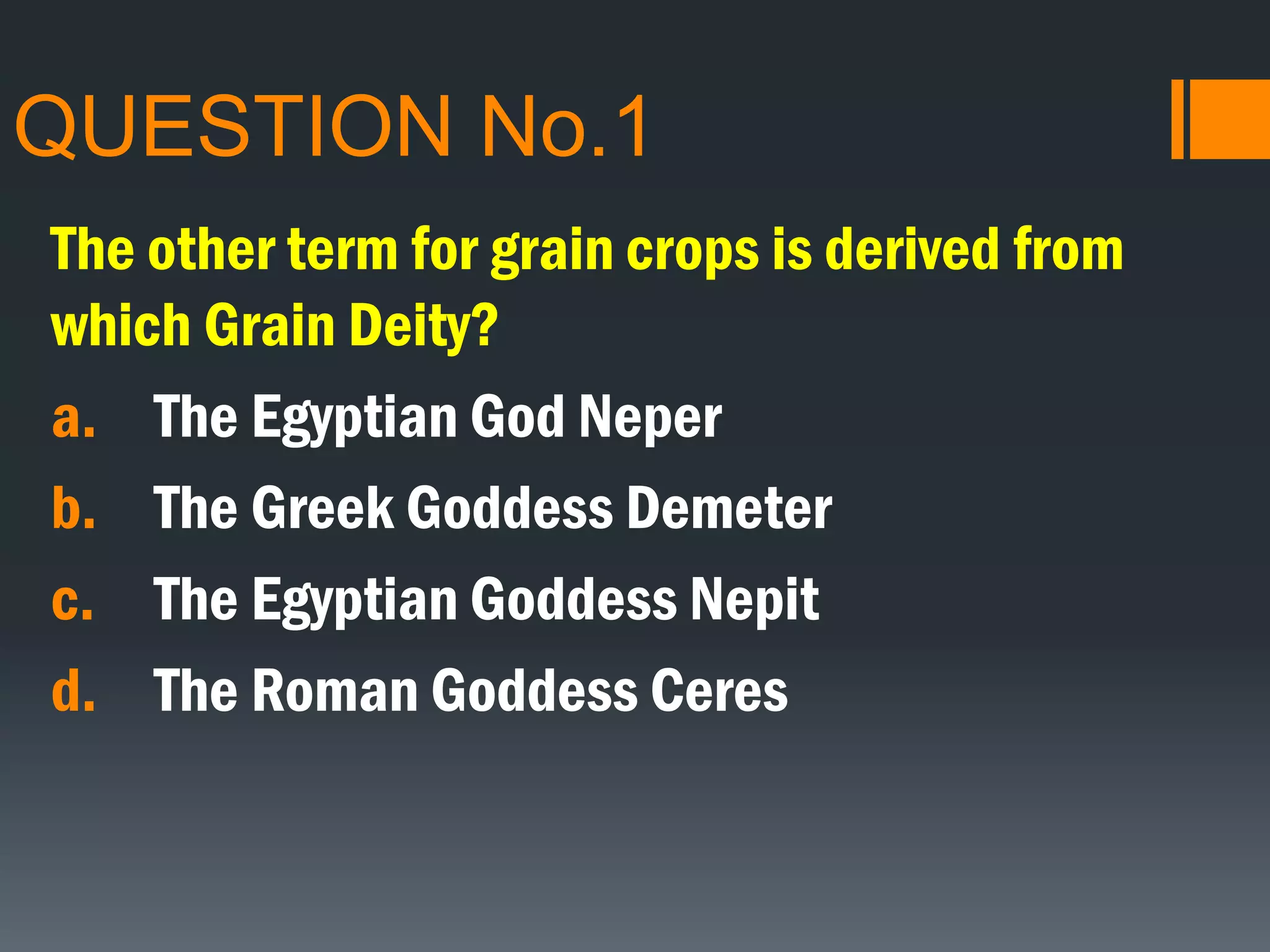 QUESTION No.1
The other term for grain crops is derived from
which Grain Deity?
a. The Egyptian God Neper
b. The Greek Goddess Demeter
c. The Egyptian Goddess Nepit
d. The Roman Goddess Ceres
 