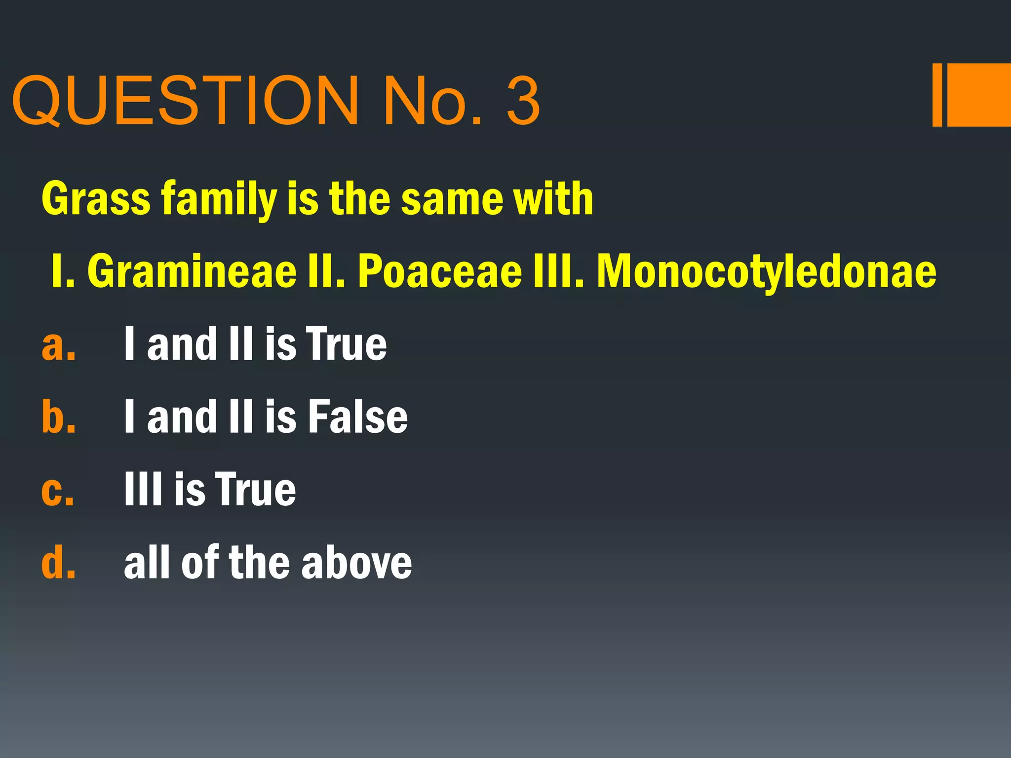 QUESTION No. 3
Grass family is the same with
I. Gramineae II. Poaceae III. Monocotyledonae
a. I and II is True
b. I and II is False
c. III is True
d. all of the above
 