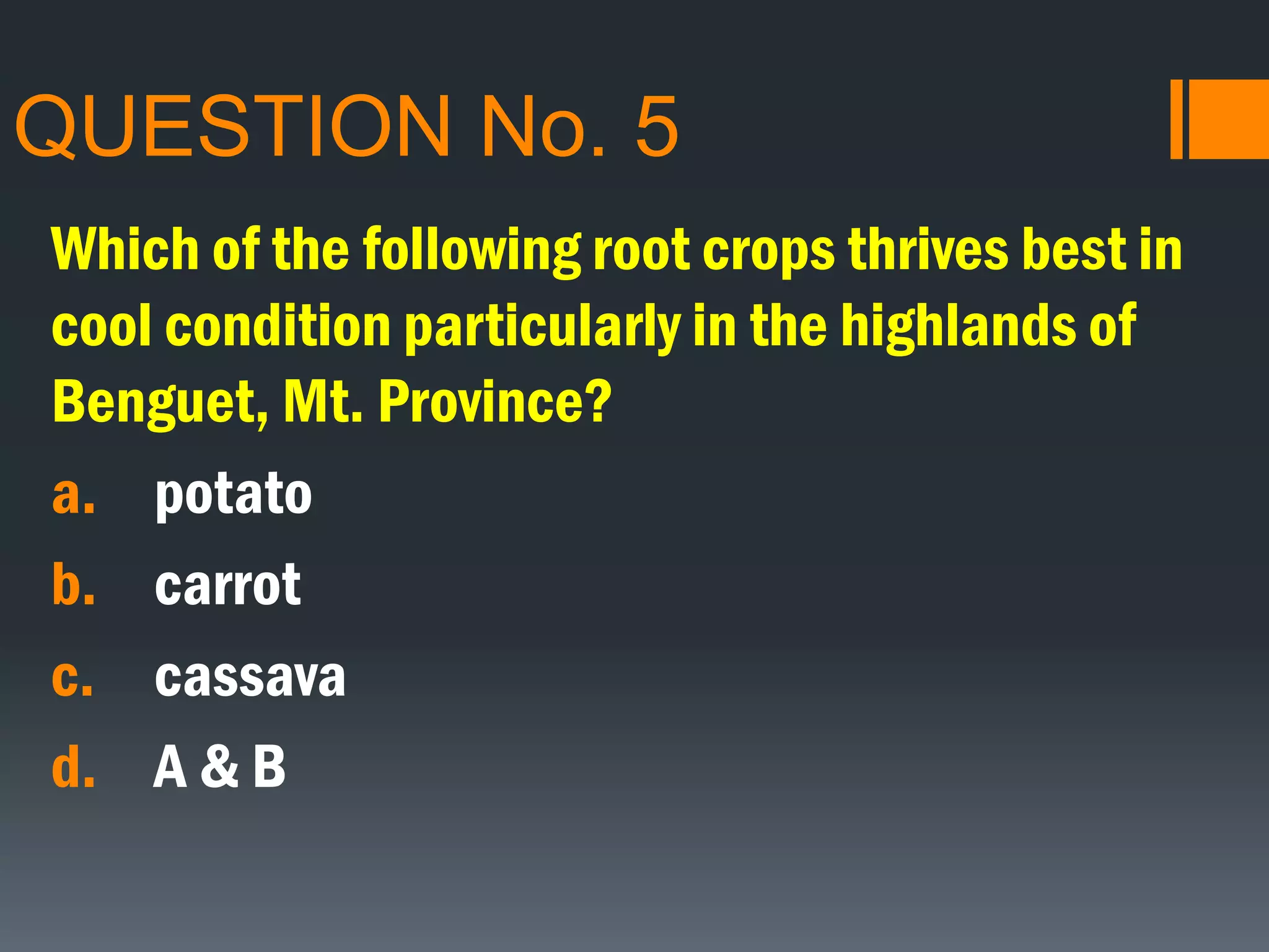 QUESTION No. 5
Which of the following root crops thrives best in
cool condition particularly in the highlands of
Benguet, Mt. Province?
a. potato
b. carrot
c. cassava
d. A & B
 