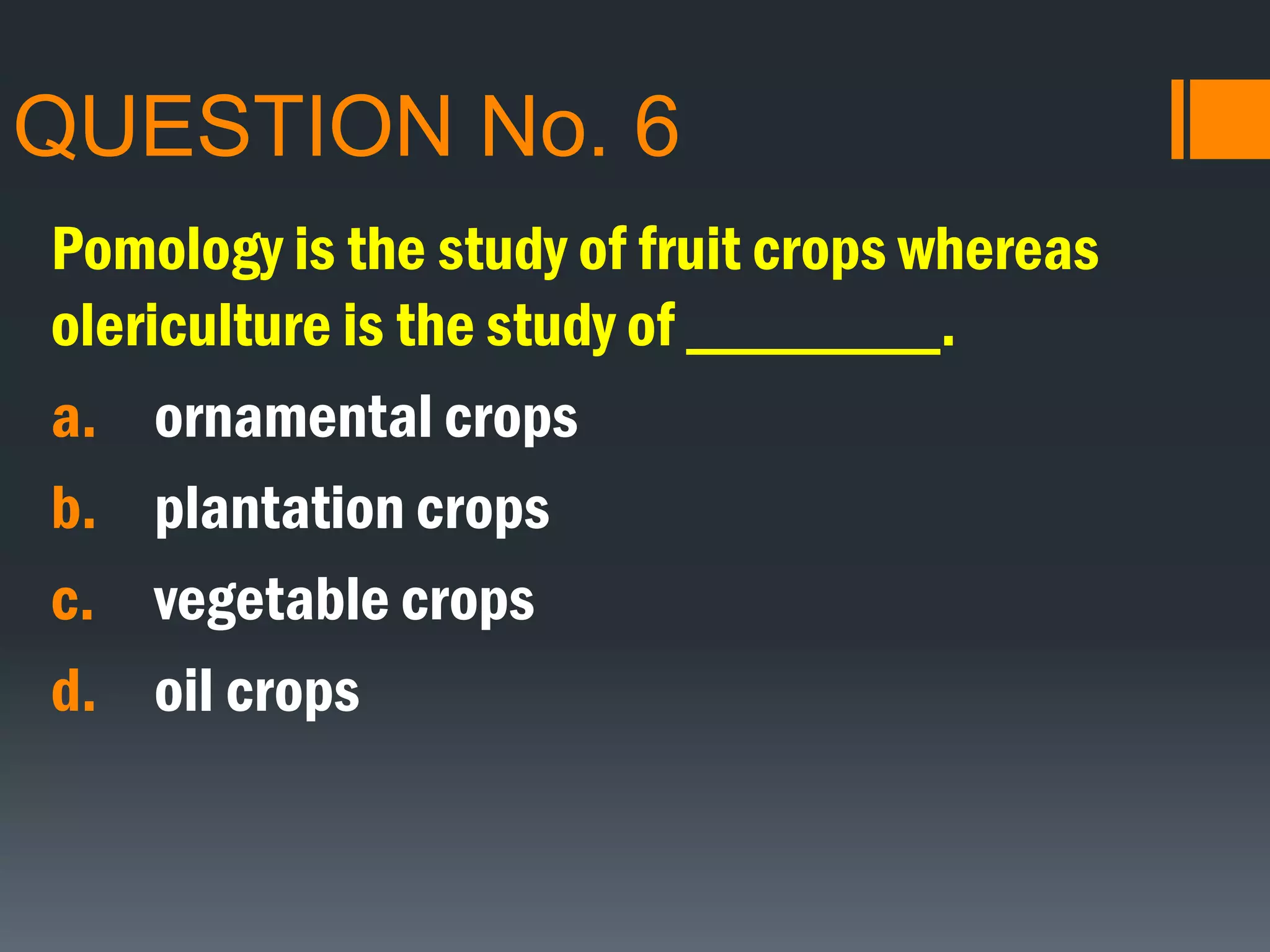 QUESTION No. 6
Pomology is the study of fruit crops whereas
olericulture is the study of ________.
a. ornamental crops
b. plantation crops
c. vegetable crops
d. oil crops
 