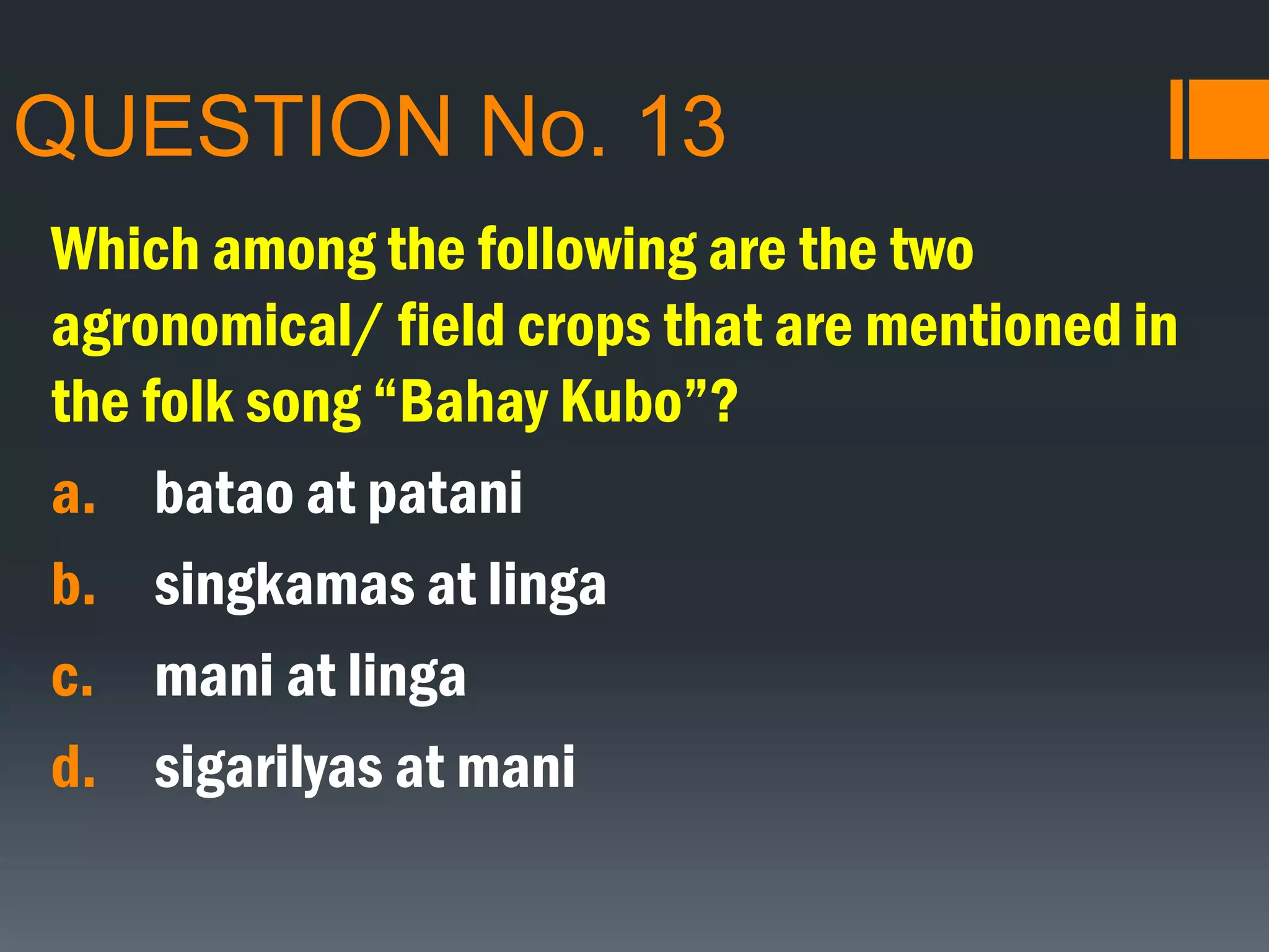 QUESTION No. 13
Which among the following are the two
agronomical/ field crops that are mentioned in
the folk song “Bahay Kubo”?
a. batao at patani
b. singkamas at linga
c. mani at linga
d. sigarilyas at mani
 