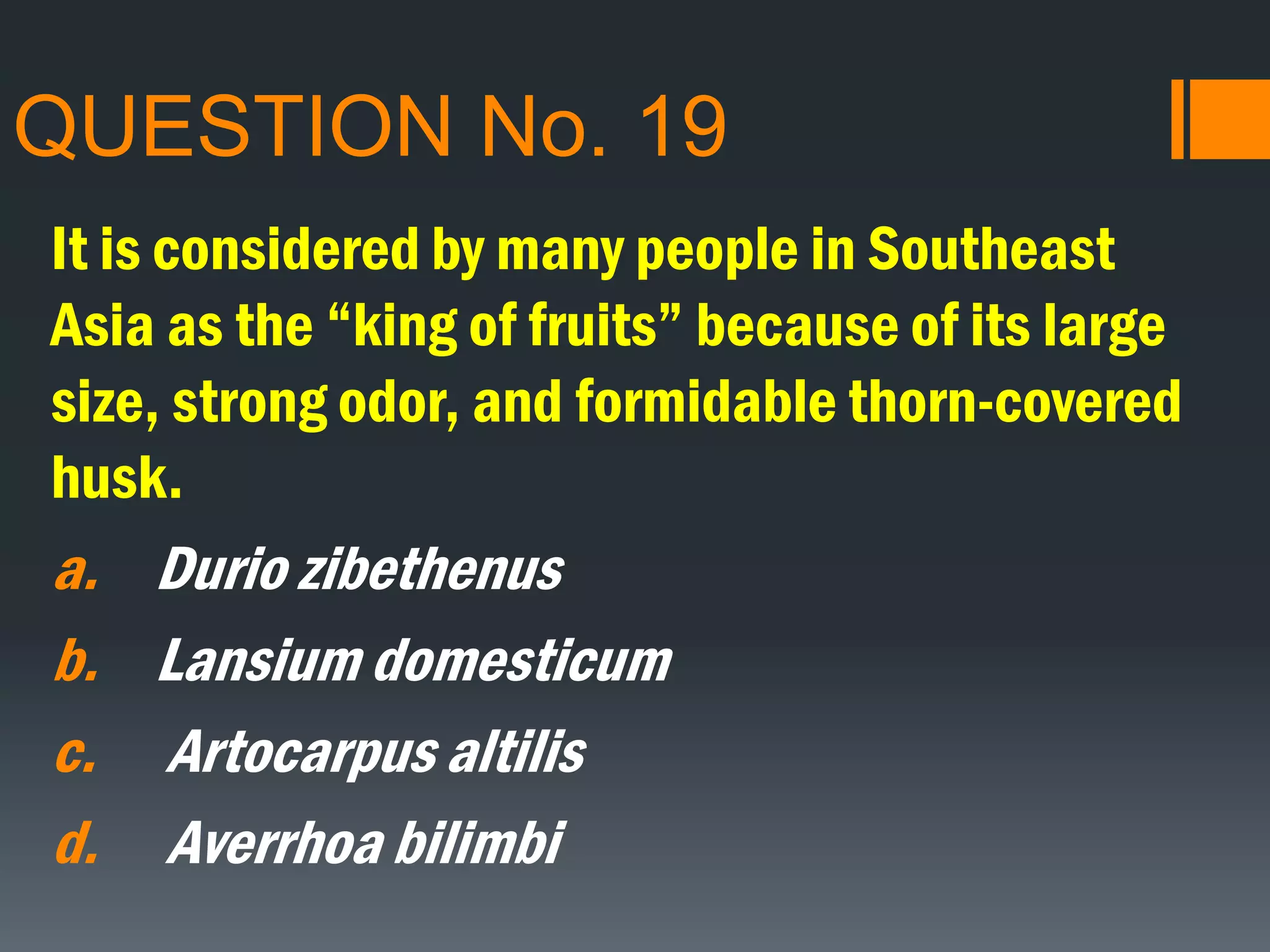 QUESTION No. 19
It is considered by many people in Southeast
Asia as the “king of fruits” because of its large
size, strong odor, and formidable thorn-covered
husk.
a. Durio zibethenus
b. Lansium domesticum
c. Artocarpus altilis
d. Averrhoa bilimbi
 