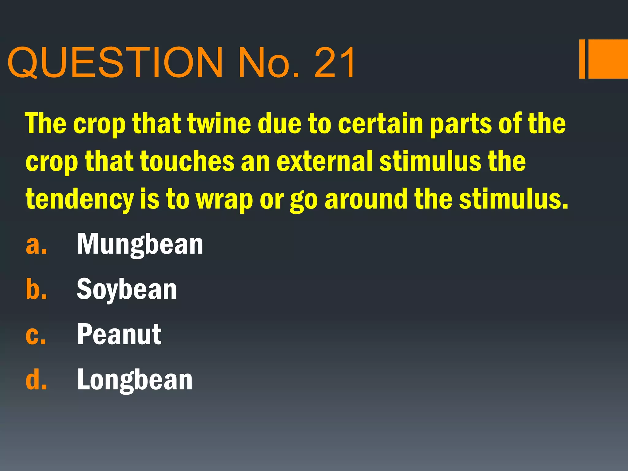 QUESTION No. 21
The crop that twine due to certain parts of the
crop that touches an external stimulus the
tendency is to wrap or go around the stimulus.
a. Mungbean
b. Soybean
c. Peanut
d. Longbean
 