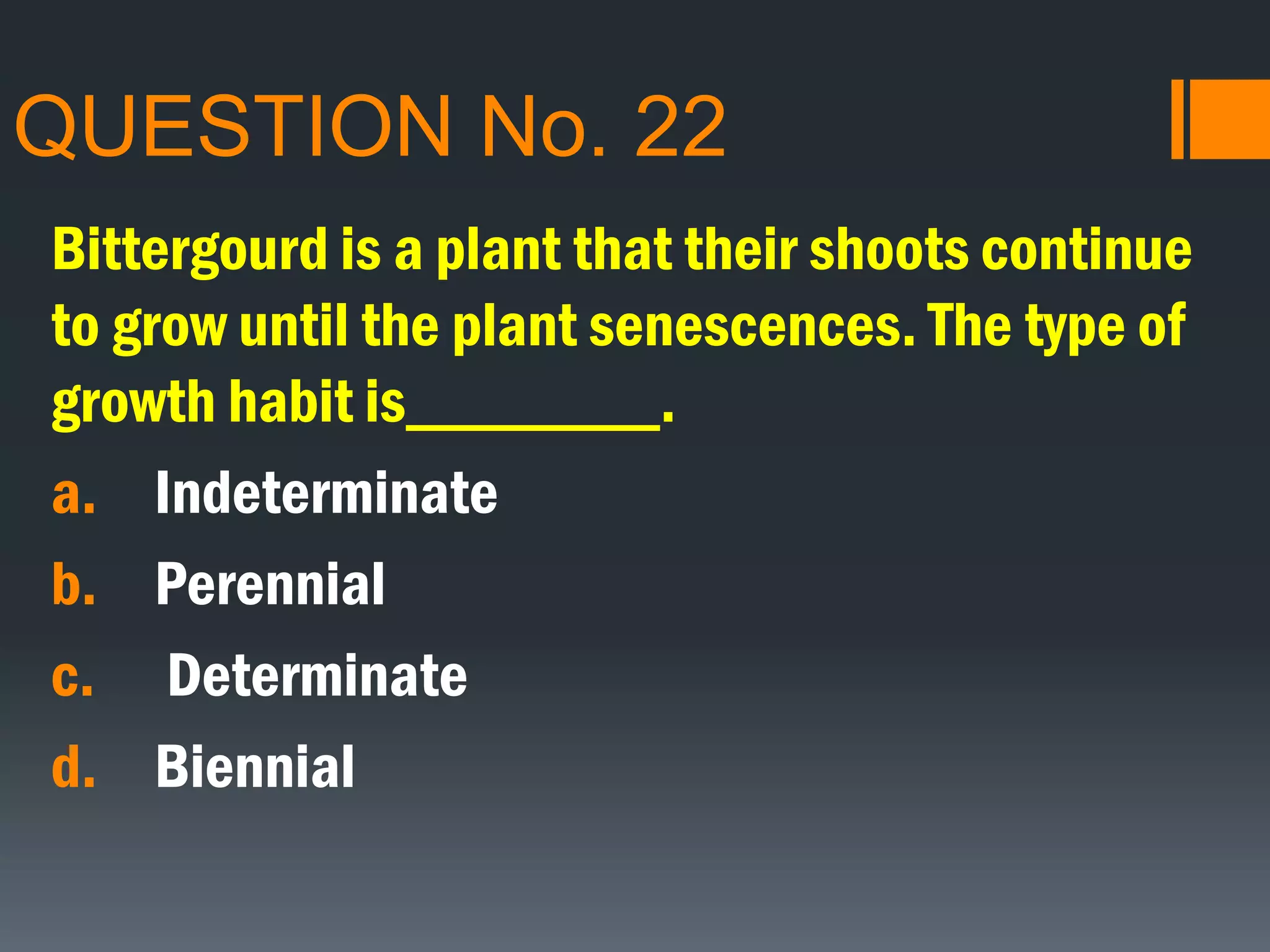 QUESTION No. 22
Bittergourd is a plant that their shoots continue
to grow until the plant senescences. The type of
growth habit is________.
a. Indeterminate
b. Perennial
c. Determinate
d. Biennial
 