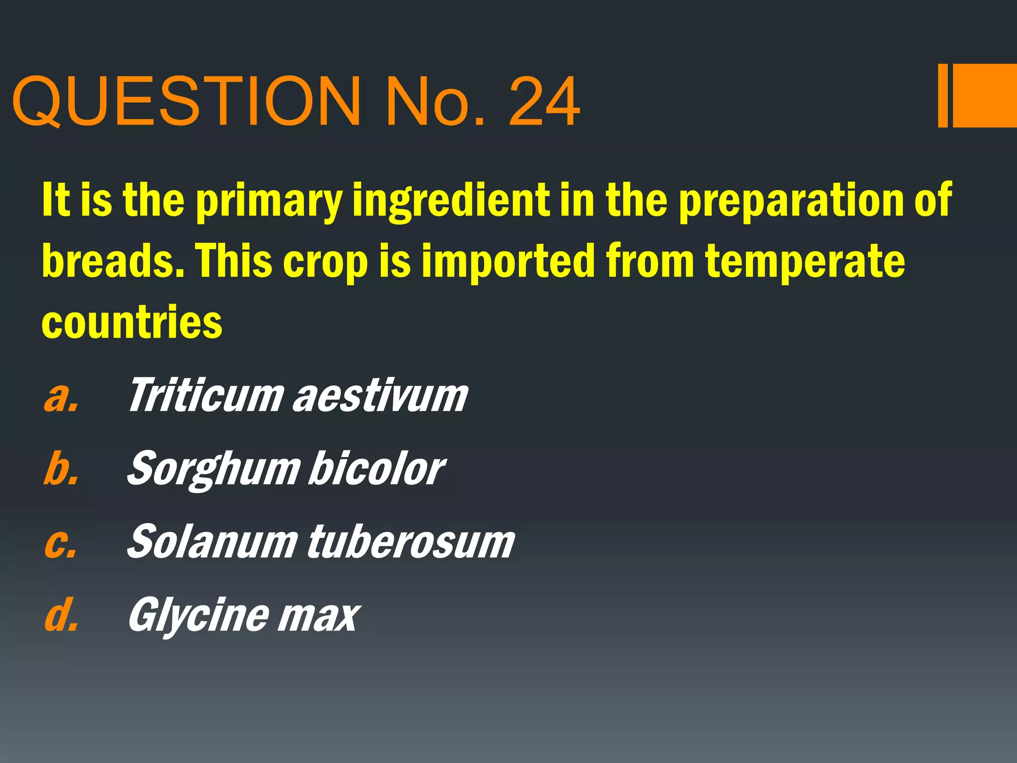 QUESTION No. 24
It is the primary ingredient in the preparation of
breads. This crop is imported from temperate
countries
a. Triticum aestivum
b. Sorghum bicolor
c. Solanum tuberosum
d. Glycine max
 