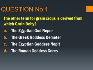 QUESTION No.1
The other term for grain crops is derived from
which Grain Deity?
a. The Egyptian God Neper
b. The Greek Goddess Demeter
c. The Egyptian Goddess Nepit
d. The Roman Goddess Ceres
 