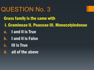 QUESTION No. 3
Grass family is the same with
I. Gramineae II. Poaceae III. Monocotyledonae
a. I and II is True
b. I and II is False
c. III is True
d. all of the above
 