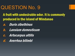 QUESTION No. 9
A fruit with undesirable odor. It is commonly
produced in the island of Mindanao
a. Durio zibethinus
b. Lansium domesticum
c. Artocarpus altilis
d. Averrhoa bilimbi
 