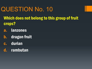 QUESTION No. 10
Which does not belong to this group of fruit
crops?
a. lanzones
b. dragon fruit
c. durian
d. rambutan
 
