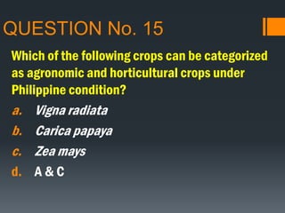 QUESTION No. 15
Which of the following crops can be categorized
as agronomic and horticultural crops under
Philippine condition?
a. Vigna radiata
b. Carica papaya
c. Zea mays
d. A & C
 