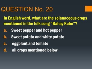 QUESTION No. 20
In English word, what are the solanaceous crops
mentioned in the folk song “Bahay Kubo”?
a. Sweet pepper and hot pepper
b. Sweet potato and white potato
c. eggplant and tomato
d. all crops mentioned below
 