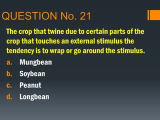 QUESTION No. 21
The crop that twine due to certain parts of the
crop that touches an external stimulus the
tendency is to wrap or go around the stimulus.
a. Mungbean
b. Soybean
c. Peanut
d. Longbean
 