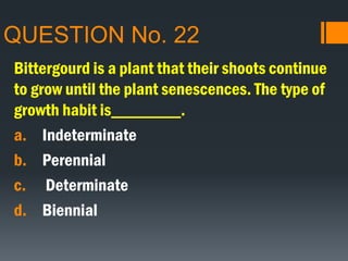 QUESTION No. 22
Bittergourd is a plant that their shoots continue
to grow until the plant senescences. The type of
growth habit is________.
a. Indeterminate
b. Perennial
c. Determinate
d. Biennial
 