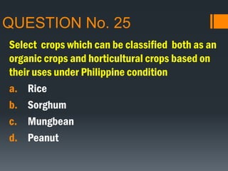QUESTION No. 25
Select crops which can be classified both as an
organic crops and horticultural crops based on
their uses under Philippine condition
a. Rice
b. Sorghum
c. Mungbean
d. Peanut
 