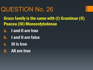 QUESTION No. 26
Grass family is the same with (I) Graminae (II)
Poacea (III) Monocotyledonae
a. I and II are true
b. I and II are false
c. III is true
d. All are true
 