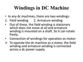Windings in DC Machine
• In any dc machines, there are two windings:
1. Field winding 2. Armature winding
• Out of these, the field winding is stationary
which does not move at all and armature
winding is mounted on a shaft. So it can rotate
freely.
• Connection of windings for operation as motor:
➢ To operate the dc machine as a motor, the field
winding and armature winding is connected
across a dc power supply.
 