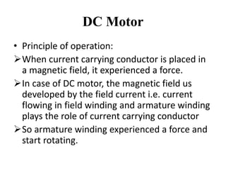 DC Motor
• Principle of operation:
➢When current carrying conductor is placed in
a magnetic field, it experienced a force.
➢In case of DC motor, the magnetic field us
developed by the field current i.e. current
flowing in field winding and armature winding
plays the role of current carrying conductor
➢So armature winding experienced a force and
start rotating.
 