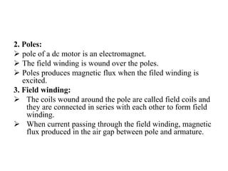 2. Poles:
➢ pole of a dc motor is an electromagnet.
➢ The field winding is wound over the poles.
➢ Poles produces magnetic flux when the filed winding is
excited.
3. Field winding:
➢ The coils wound around the pole are called field coils and
they are connected in series with each other to form field
winding.
➢ When current passing through the field winding, magnetic
flux produced in the air gap between pole and armature.
 
