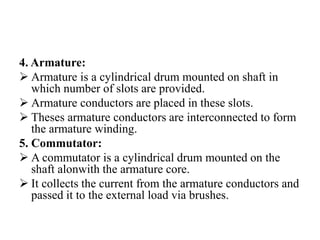 4. Armature:
➢ Armature is a cylindrical drum mounted on shaft in
which number of slots are provided.
➢ Armature conductors are placed in these slots.
➢ Theses armature conductors are interconnected to form
the armature winding.
5. Commutator:
➢ A commutator is a cylindrical drum mounted on the
shaft alonwith the armature core.
➢ It collects the current from the armature conductors and
passed it to the external load via brushes.
 