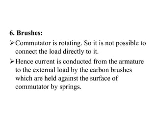 6. Brushes:
➢Commutator is rotating. So it is not possible to
connect the load directly to it.
➢Hence current is conducted from the armature
to the external load by the carbon brushes
which are held against the surface of
commutator by springs.
 