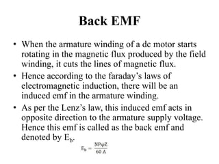 Back EMF
• When the armature winding of a dc motor starts
rotating in the magnetic flux produced by the field
winding, it cuts the lines of magnetic flux.
• Hence according to the faraday’s laws of
electromagnetic induction, there will be an
induced emf in the armature winding.
• As per the Lenz’s law, this induced emf acts in
opposite direction to the armature supply voltage.
Hence this emf is called as the back emf and
denoted by Eb.
 