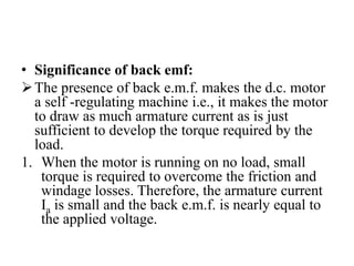 • Significance of back emf:
➢The presence of back e.m.f. makes the d.c. motor
a self -regulating machine i.e., it makes the motor
to draw as much armature current as is just
sufficient to develop the torque required by the
load.
1. When the motor is running on no load, small
torque is required to overcome the friction and
windage losses. Therefore, the armature current
Ia is small and the back e.m.f. is nearly equal to
the applied voltage.
 