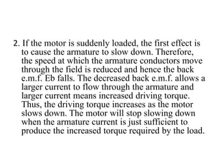 2. If the motor is suddenly loaded, the first effect is
to cause the armature to slow down. Therefore,
the speed at which the armature conductors move
through the field is reduced and hence the back
e.m.f. Eb falls. The decreased back e.m.f. allows a
larger current to flow through the armature and
larger current means increased driving torque.
Thus, the driving torque increases as the motor
slows down. The motor will stop slowing down
when the armature current is just sufficient to
produce the increased torque required by the load.
 