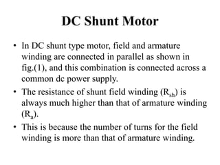 DC Shunt Motor
• In DC shunt type motor, field and armature
winding are connected in parallel as shown in
fig.(1), and this combination is connected across a
common dc power supply.
• The resistance of shunt field winding (Rsh) is
always much higher than that of armature winding
(Ra).
• This is because the number of turns for the field
winding is more than that of armature winding.
 