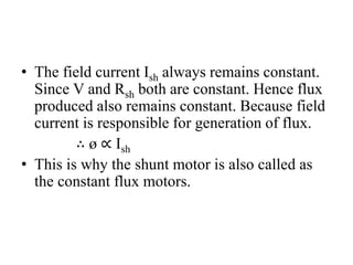 • The field current Ish always remains constant.
Since V and Rsh both are constant. Hence flux
produced also remains constant. Because field
current is responsible for generation of flux.
∴ ø ∝ Ish
• This is why the shunt motor is also called as
the constant flux motors.
 