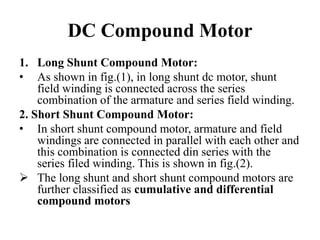 DC Compound Motor
1. Long Shunt Compound Motor:
• As shown in fig.(1), in long shunt dc motor, shunt
field winding is connected across the series
combination of the armature and series field winding.
2. Short Shunt Compound Motor:
• In short shunt compound motor, armature and field
windings are connected in parallel with each other and
this combination is connected din series with the
series filed winding. This is shown in fig.(2).
➢ The long shunt and short shunt compound motors are
further classified as cumulative and differential
compound motors
 