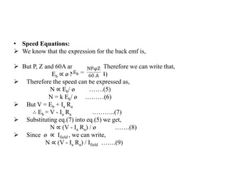 • Speed Equations:
➢ We know that the expression for the back emf is,
➢ But P, Z and 60A are constants. Therefore we can write that,
Eb ∝ ø N ……(4)
➢ Therefore the speed can be expressed as,
N ∝ Eb/ ø …….(5)
N = k Eb/ ø ………(6)
➢ But V = Eb + Ia Ra
∴ Eb = V - Ia Ra ………..(7)
➢ Substituting eq.(7) into eq.(5) we get,
N ∝ (V - Ia Ra) / ø …….(8)
➢ Since ø ∝ Ifield , we can write,
N ∝ (V - Ia Ra) / Ifield …….(9)
 