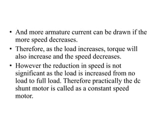 • And more armature current can be drawn if the
more speed decreases.
• Therefore, as the load increases, torque will
also increase and the speed decreases.
• However the reduction in speed is not
significant as the load is increased from no
load to full load. Therefore practically the dc
shunt motor is called as a constant speed
motor.
 