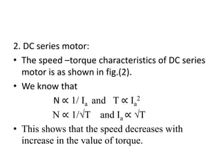 2. DC series motor:
• The speed –torque characteristics of DC series
motor is as shown in fig.(2).
• We know that
N ∝ 1/ Ia and T ∝ Ia
2
N ∝ 1/√T and Ia ∝ √T
• This shows that the speed decreases with
increase in the value of torque.
 