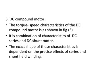 3. DC compound motor:
• The torque- speed characteristics of the DC
compound motor is as shown in fig.(3).
• It is combination of characteristics of DC
series and DC shunt motor.
• The exact shape of these characteristics is
dependent on the precise effects of series and
shunt field winding.
 