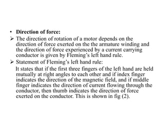 • Direction of force:
➢ The direction of rotation of a motor depends on the
direction of force exerted on the the armature winding and
the direction of force experienced by a current carrying
conductor is given by Fleming’s left hand rule.
➢ Statement of Fleming’s left hand rule:
It states that if the first three fingers of the left hand are held
mutually at right angles to each other and if index finger
indicates the direction of the magnetic field, and if middle
finger indicates the direction of current flowing through the
conductor, then thumb indicates the direction of force
exerted on the conductor. This is shown in fig (2).
 
