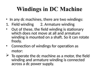 Windings in DC Machine
• In any dc machines, there are two windings:
1. Field winding 2. Armature winding
• Out of these, the field winding is stationary
which does not move at all and armature
winding is mounted on a shaft. So it can rotate
freely.
• Connection of windings for operation as
motor:
 To operate the dc machine as a motor, the field
winding and armature winding is connected
across a dc power supply.
 