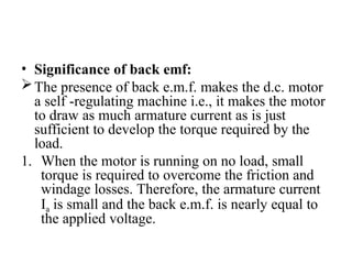 • Significance of back emf:
The presence of back e.m.f. makes the d.c. motor
a self -regulating machine i.e., it makes the motor
to draw as much armature current as is just
sufficient to develop the torque required by the
load.
1. When the motor is running on no load, small
torque is required to overcome the friction and
windage losses. Therefore, the armature current
Ia is small and the back e.m.f. is nearly equal to
the applied voltage.
 