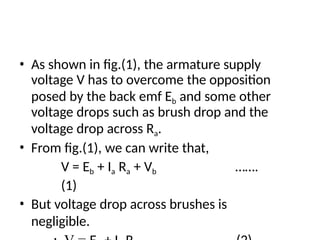 • As shown in fig.(1), the armature supply
voltage V has to overcome the opposition
posed by the back emf Eb and some other
voltage drops such as brush drop and the
voltage drop across Ra.
• From fig.(1), we can write that,
V = Eb + Ia Ra + Vb …….
(1)
• But voltage drop across brushes is
negligible.
 
