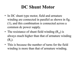 DC Shunt Motor
• In DC shunt type motor, field and armature
winding are connected in parallel as shown in fig.
(1), and this combination is connected across a
common dc power supply.
• The resistance of shunt field winding (Rsh) is
always much higher than that of armature winding
(Ra).
• This is because the number of turns for the field
winding is more than that of armature winding.
 