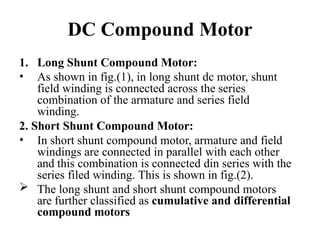 DC Compound Motor
1. Long Shunt Compound Motor:
• As shown in fig.(1), in long shunt dc motor, shunt
field winding is connected across the series
combination of the armature and series field
winding.
2. Short Shunt Compound Motor:
• In short shunt compound motor, armature and field
windings are connected in parallel with each other
and this combination is connected din series with the
series filed winding. This is shown in fig.(2).
 The long shunt and short shunt compound motors
are further classified as cumulative and differential
compound motors
 