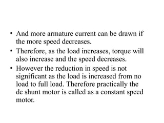 • And more armature current can be drawn if
the more speed decreases.
• Therefore, as the load increases, torque will
also increase and the speed decreases.
• However the reduction in speed is not
significant as the load is increased from no
load to full load. Therefore practically the
dc shunt motor is called as a constant speed
motor.
 