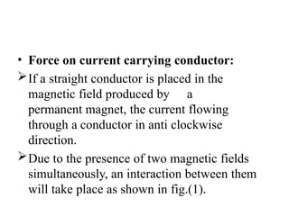 • Force on current carrying conductor:
If a straight conductor is placed in the
magnetic field produced by a
permanent magnet, the current flowing
through a conductor in anti clockwise
direction.
Due to the presence of two magnetic fields
simultaneously, an interaction between them
will take place as shown in fig.(1).
 
