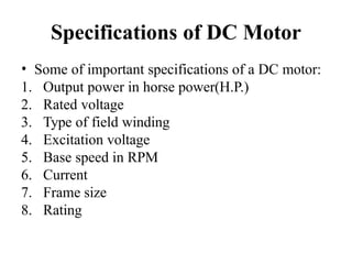 Specifications of DC Motor
• Some of important specifications of a DC motor:
1. Output power in horse power(H.P.)
2. Rated voltage
3. Type of field winding
4. Excitation voltage
5. Base speed in RPM
6. Current
7. Frame size
8. Rating
 