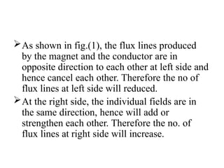 As shown in fig.(1), the flux lines produced
by the magnet and the conductor are in
opposite direction to each other at left side and
hence cancel each other. Therefore the no of
flux lines at left side will reduced.
At the right side, the individual fields are in
the same direction, hence will add or
strengthen each other. Therefore the no. of
flux lines at right side will increase.
 