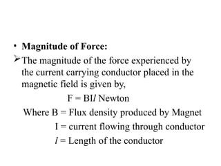 • Magnitude of Force:
The magnitude of the force experienced by
the current carrying conductor placed in the
magnetic field is given by,
F = BIl Newton
Where B = Flux density produced by Magnet
I = current flowing through conductor
l = Length of the conductor
 