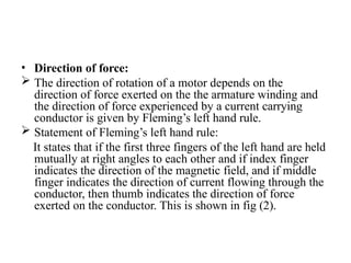 • Direction of force:
 The direction of rotation of a motor depends on the
direction of force exerted on the the armature winding and
the direction of force experienced by a current carrying
conductor is given by Fleming’s left hand rule.
 Statement of Fleming’s left hand rule:
It states that if the first three fingers of the left hand are held
mutually at right angles to each other and if index finger
indicates the direction of the magnetic field, and if middle
finger indicates the direction of current flowing through the
conductor, then thumb indicates the direction of force
exerted on the conductor. This is shown in fig (2).
 