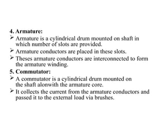 4. Armature:
 Armature is a cylindrical drum mounted on shaft in
which number of slots are provided.
 Armature conductors are placed in these slots.
 Theses armature conductors are interconnected to form
the armature winding.
5. Commutator:
 A commutator is a cylindrical drum mounted on
the shaft alonwith the armature core.
 It collects the current from the armature conductors and
passed it to the external load via brushes.
 