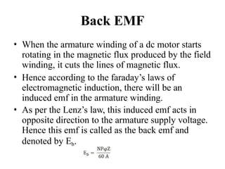 Back EMF
• When the armature winding of a dc motor starts
rotating in the magnetic flux produced by the field
winding, it cuts the lines of magnetic flux.
• Hence according to the faraday’s laws of
electromagnetic induction, there will be an
induced emf in the armature winding.
• As per the Lenz’s law, this induced emf acts in
opposite direction to the armature supply voltage.
Hence this emf is called as the back emf and
denoted by Eb.
 