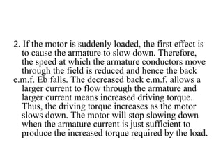 2. If the motor is suddenly loaded, the first effect is
to cause the armature to slow down. Therefore,
the speed at which the armature conductors move
through the field is reduced and hence the back
e.m.f. Eb falls. The decreased back e.m.f. allows a
larger current to flow through the armature and
larger current means increased driving torque.
Thus, the driving torque increases as the motor
slows down. The motor will stop slowing down
when the armature current is just sufficient to
produce the increased torque required by the load.
 