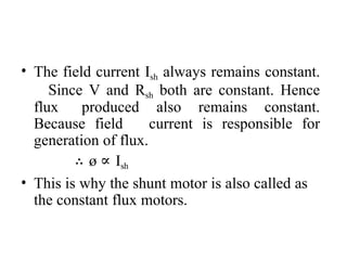 • The field current Ish always remains constant.
Since V and Rsh both are constant. Hence
flux produced also remains constant.
Because field current is responsible for
generation of flux.
∴ ø ∝ Ish
• This is why the shunt motor is also called as
the constant flux motors.
 